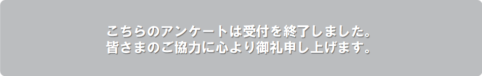 こちらのアンケートは受付を終了しました。皆様のご協力に心より感謝申し上げます。ありがとうございました。