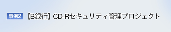 事例2 B銀行 CD-Rセキュリティ管理プロジェクト