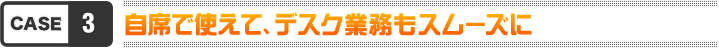 case3 自席で使えて、デスク業務もスムーズに