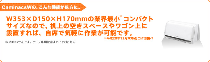 CaminacsWの、こんな機能が味方に。W353×D150×H170mmの業界最小 コンパクトサイズなので、机上の空きスペースやワゴン上に設置すれば、自席で気軽に作業が可能です。