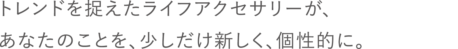 トレンドを捉えたライフアクセサリーが、あなたのことを、少しだけ新しく、個性的に。