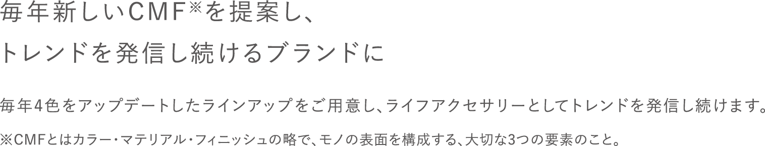 毎年新しいCMFを提案し、トレンドを発信し続けるブランドに / 毎年4色をアップデートしたラインアップをご用意し、ライフアクセサリーとしてトレンドを発信し続けます。 / ※CMFとはカラー・マテリアル・フィニッシュの略で、モノの表面を構成する、大切な3つの要素のこと。