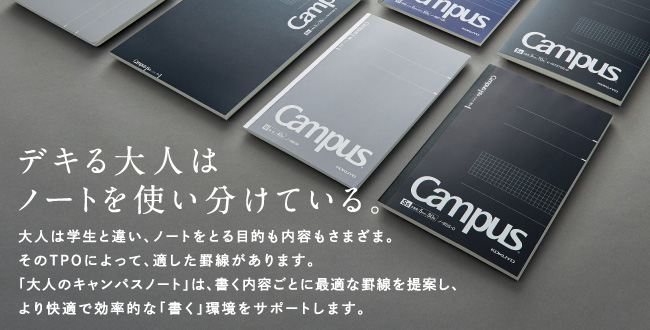 デキる大人はノートを使い分けている。大人は学生と違い、ノートをとる目的も内容もさまざま。そのTPOによって、適した罫線があります。「大人のキャンパスノート」は、書く内容ごとに最適な罫線を提案し、より快適で効率的な「書く」環境をサポートします。