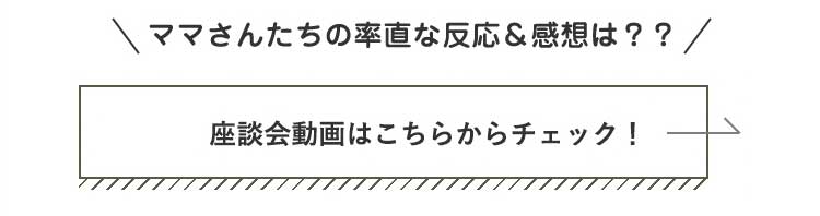 ママさんたちの率直な反応＆感想は？？座談会動画はこちらからチェック！”