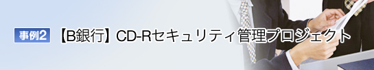 事例2 B銀行 CD-Rセキュリティ管理プロジェクト