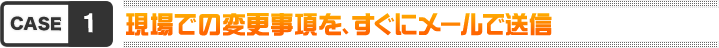 case1 現場での変更事項を、すぐにメールで送信