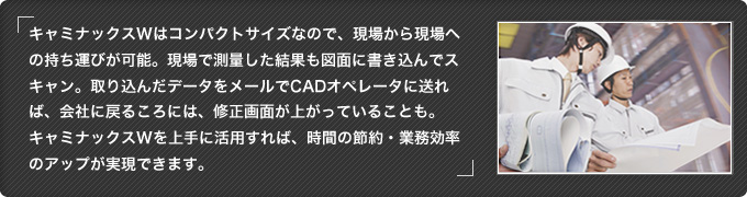 キャミナックスWはコンパクトサイズなので、現場から現場への持ち運びが可能。現場で測量した結果も図面に書き込んでスキャン。取り込んだデータをメールでCADオペレータに送れば、会社に戻るころには、修正画面が上がっていることも。キャミナックスWを上手に活用すれば、時間の節約・業務効率のアップが実現できます。