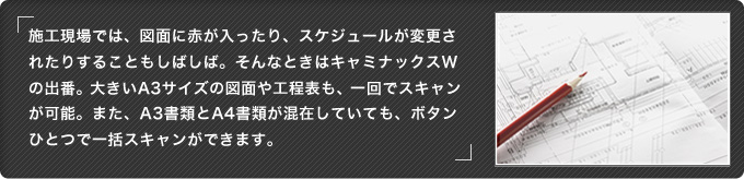 施工現場では、図面に赤が入ったり、スケジュールが変更されたりすることもしばしば。そんなときはキャミナックスWの出番。大きいA3サイズの図面や工程表も、一回でスキャンが可能。また、A3書類とA4書類が混在していても、ボタンひとつで一括スキャンができます。