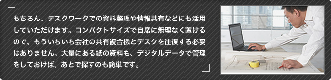 もちろん、デスクワークでの資料整理や情報共有などにも活用していただけます。コンパクトサイズで自席に無理なく置けるので、もういちいち会社の共有複合機とデスクを往復する必要はありません。大量にある紙の資料も、デジタルデータで管理をしておけば、あとで探すのも簡単です。