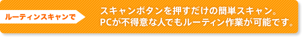 ルーティンスキャンで スキャンボタンを押すだけの簡単スキャン。PCが不得意な人でもルーティン作業が可能です。