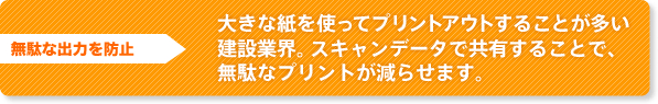 無駄な出力を防止 大きな紙を使ってプリントアウトすることが多い建設業界。スキャンデータで共有することで、無駄なプリントが減らせます。